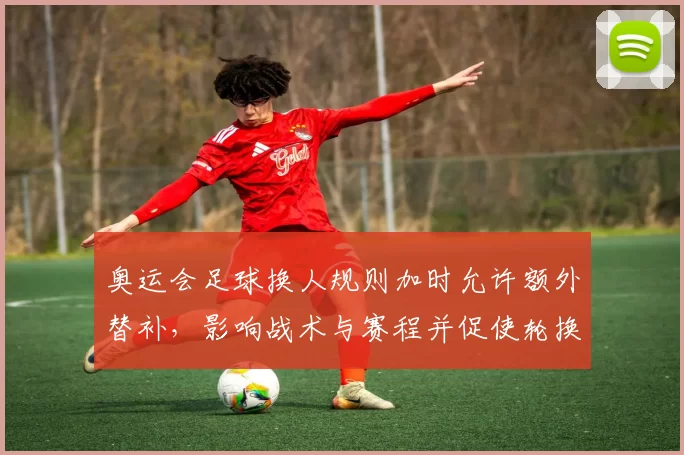 奥运会足球换人规则加时允许额外替补，影响战术与赛程并促使轮换调整
