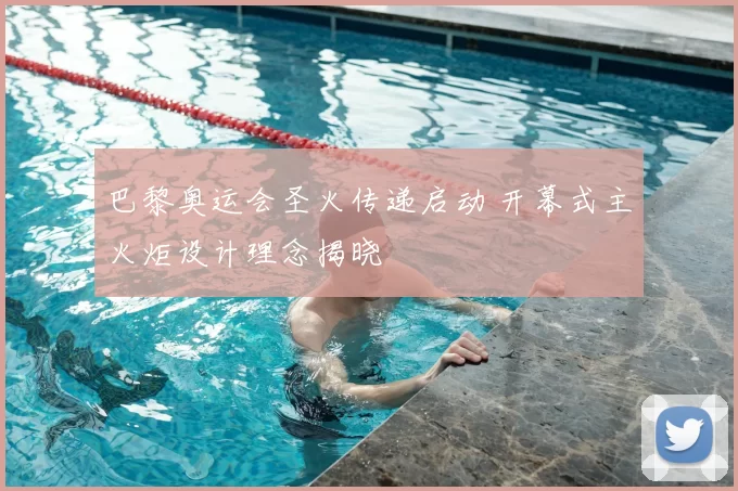 巴黎奥运会圣火传递启动 开幕式主火炬设计理念揭晓