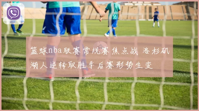 篮球nba联赛常规赛焦点战 洛杉矶湖人逆转取胜季后赛形势生变