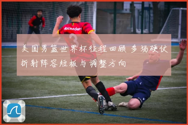 美国男篮世界杯征程回顾 多场硬仗折射阵容短板与调整方向