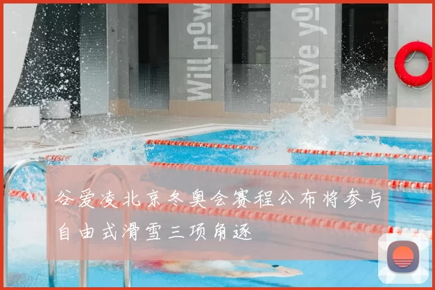 谷爱凌北京冬奥会赛程公布将参与自由式滑雪三项角逐