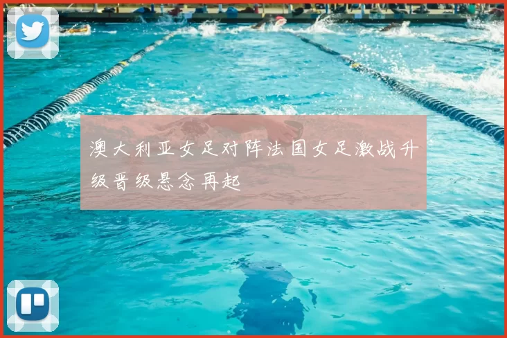 澳大利亚女足对阵法国女足激战升级晋级悬念再起