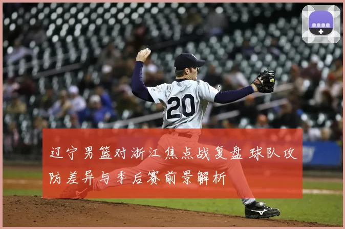 辽宁男篮对浙江焦点战复盘 球队攻防差异与季后赛前景解析