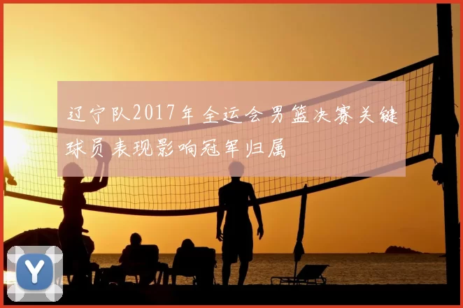 辽宁队2017年全运会男篮决赛关键球员表现影响冠军归属