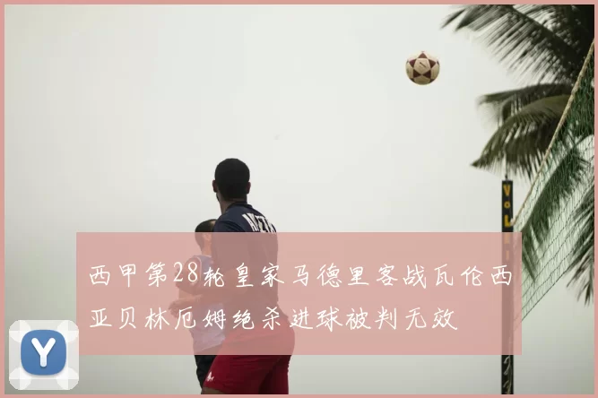 西甲第28轮皇家马德里客战瓦伦西亚贝林厄姆绝杀进球被判无效