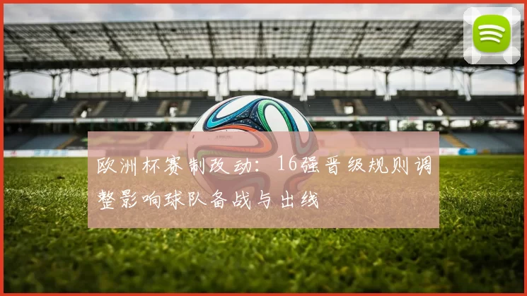 欧洲杯赛制改动:16强晋级规则调整影响球队备战与出线