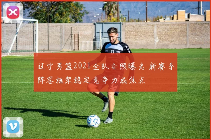 辽宁男篮2021全队合照曝光 新赛季阵容框架稳定竞争力成焦点