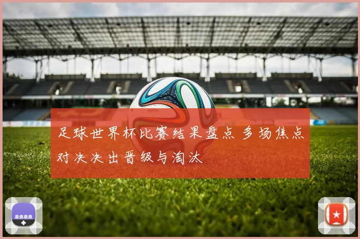 足球世界杯比赛结果盘点 多场焦点对决决出晋级与淘汰