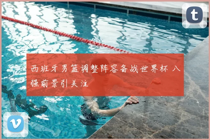 西班牙男篮调整阵容备战世界杯 八强前景引关注