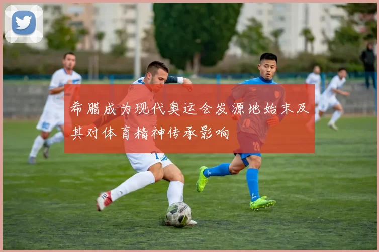 希腊成为现代奥运会发源地始末及其对体育精神传承影响